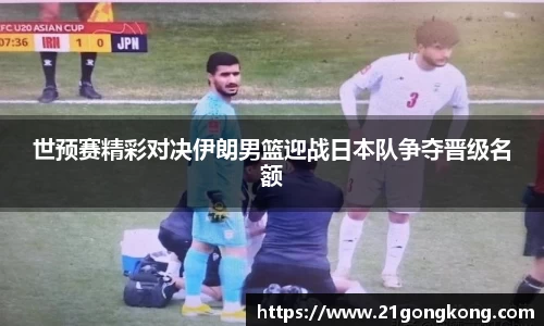 世预赛精彩对决伊朗男篮迎战日本队争夺晋级名额
